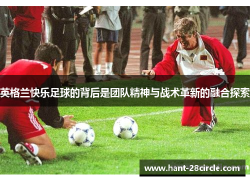 英格兰快乐足球的背后是团队精神与战术革新的融合探索 英格兰快乐足球的背后是团队精神与战术革新的融合探索