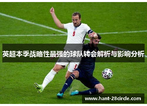 英超本季战略性最强的球队转会解析与影响分析 英超本季战略性最强的球队转会解析与影响分析