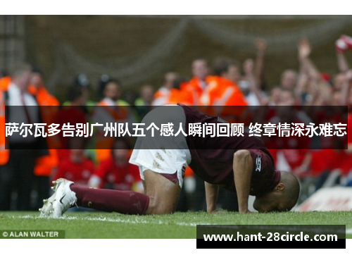 萨尔瓦多告别广州队五个感人瞬间回顾 终章情深永难忘 萨尔瓦多告别广州队五个感人瞬间回顾 终章情深永难忘