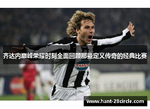 齐达内巅峰荣耀时刻全面回顾那些定义传奇的经典比赛 齐达内巅峰荣耀时刻全面回顾那些定义传奇的经典比赛