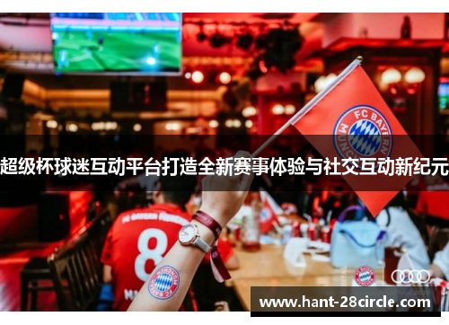 超级杯球迷互动平台打造全新赛事体验与社交互动新纪元 超级杯球迷互动平台打造全新赛事体验与社交互动新纪元