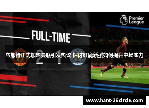 乌加特正式加盟曼联引发热议 探讨红魔新援如何提升中场实力