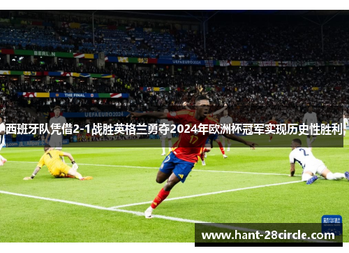 西班牙队凭借2-1战胜英格兰勇夺2024年欧洲杯冠军实现历史性胜利