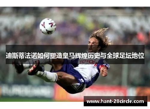 迪斯蒂法诺如何塑造皇马辉煌历史与全球足坛地位 迪斯蒂法诺如何塑造皇马辉煌历史与全球足坛地位