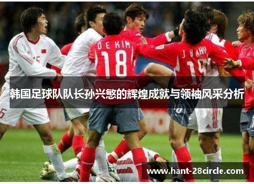 韩国足球队队长孙兴慜的辉煌成就与领袖风采分析