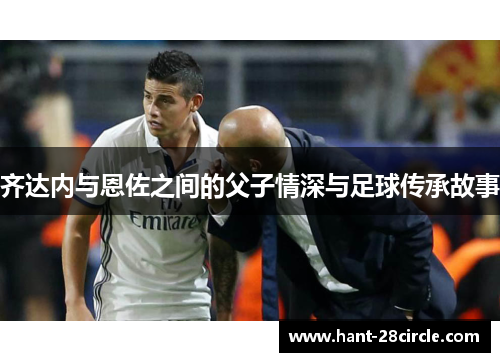 齐达内与恩佐之间的父子情深与足球传承故事 齐达内与恩佐之间的父子情深与足球传承故事