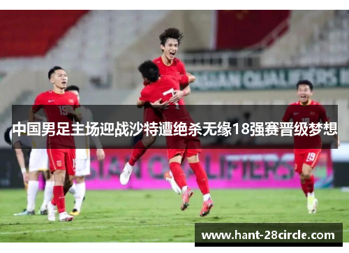 中国男足主场迎战沙特遭绝杀无缘18强赛晋级梦想 中国男足主场迎战沙特遭绝杀无缘18强赛晋级梦想